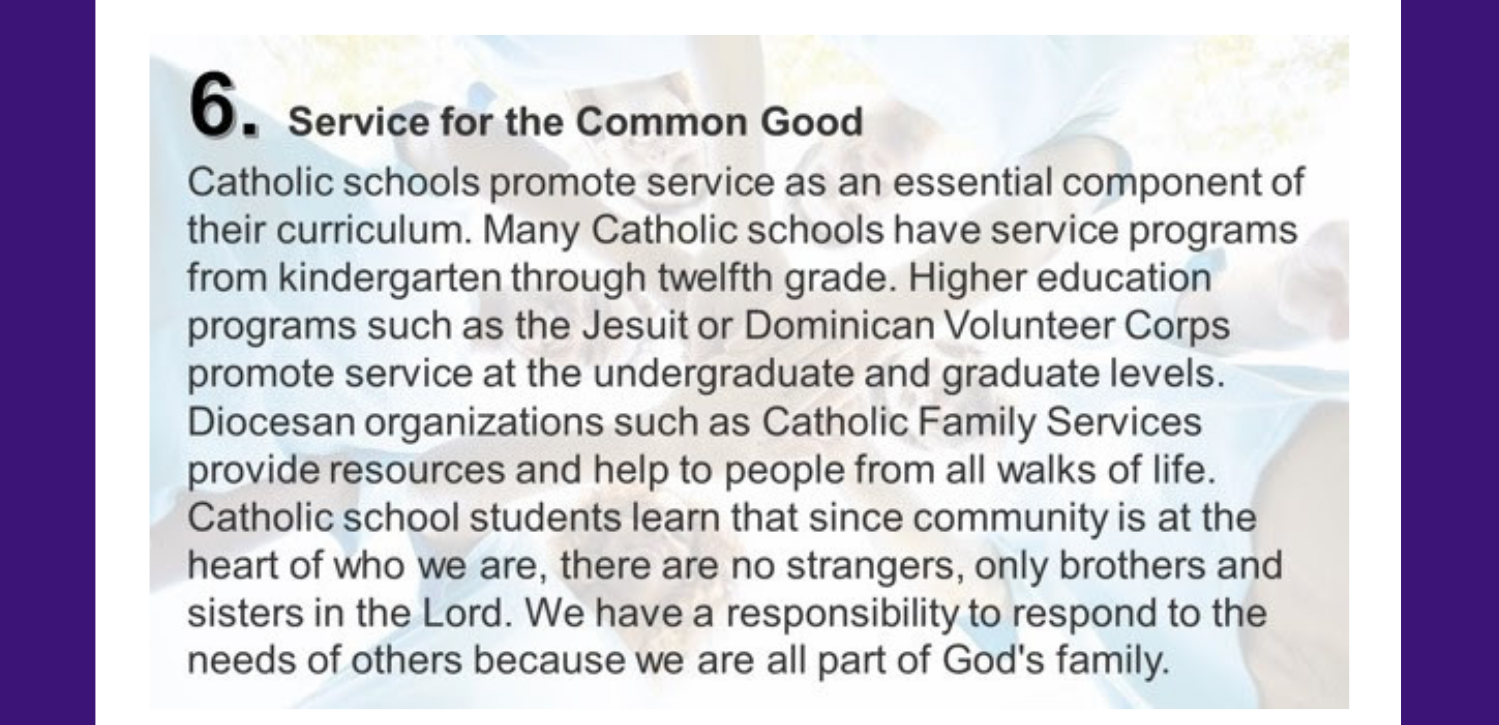 6. Service for the Common Good Catholic schools promote service as an essential component of their curriculum. Many Catholic schools have service programs from kindergarten through twelfth grade. Higher education programs such as the Jesuit or Dominican Volunteer Corps promote service at the undergraduate and graduate levels. Diocesan organizations such as Catholic Family Services provide resources and help to people from all walks of life. Catholic school students learn that since community is at the heart of who we are, there are no strangers, only brothers and sisters in the Lord. We have a responsibility to respond to the needs of others because we are all part of God's family.