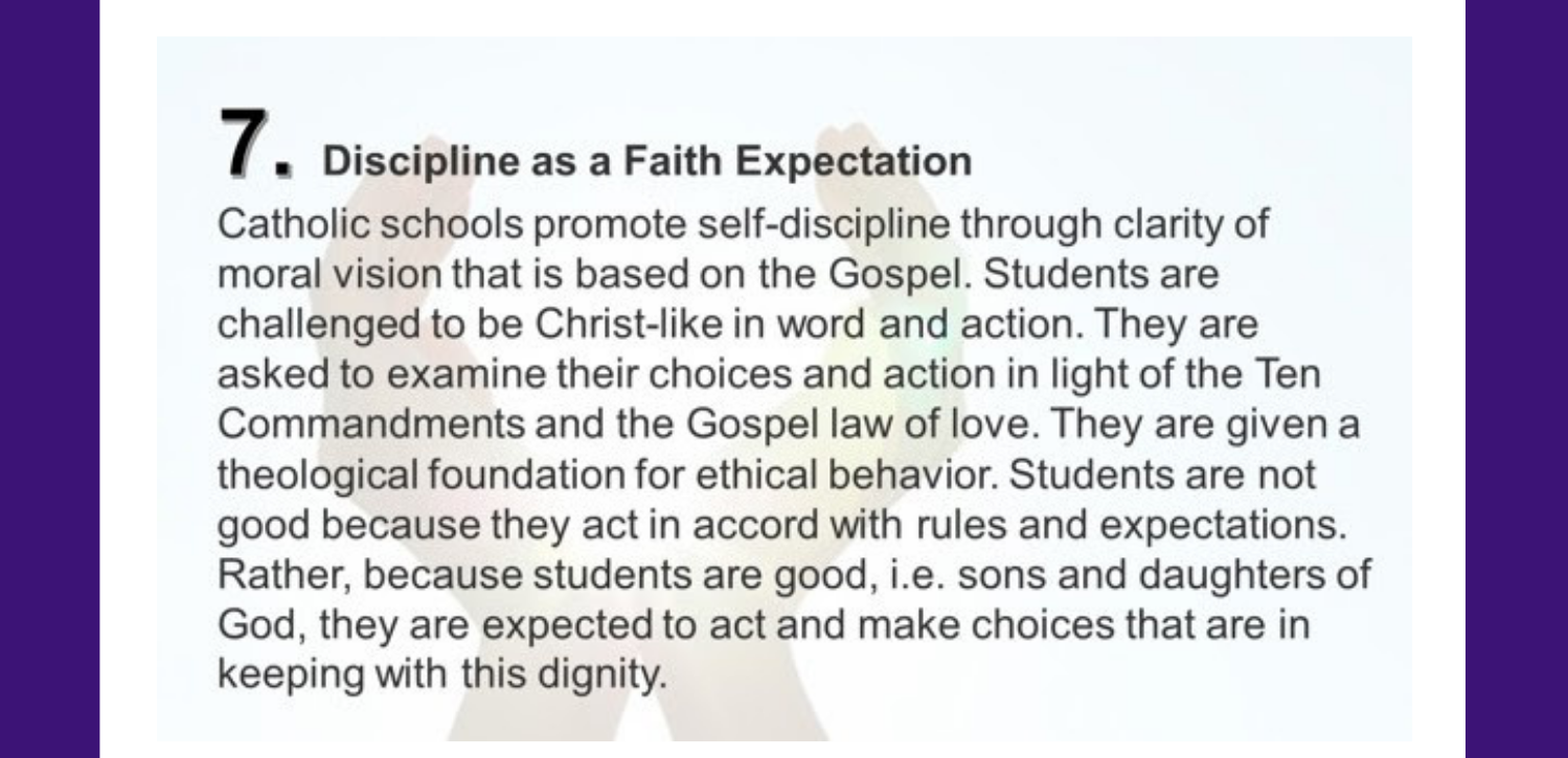 7. Discipline as a Faith Expectation Catholic schools promote self-discipline through clarity of moral vision that is based on the Gospel. Students are challenged to be Christ-like in word and action. They are asked to examine their choices and action in light of the Ten Commandments and the Gospel law of love. They are given a theological foundation for ethical behavior. Students are not good because they act in accord with rules and expectations. Rather, because students are good, i.e. sons and daughters of God, they are expected to act and make choices that are in keeping with this dignity.