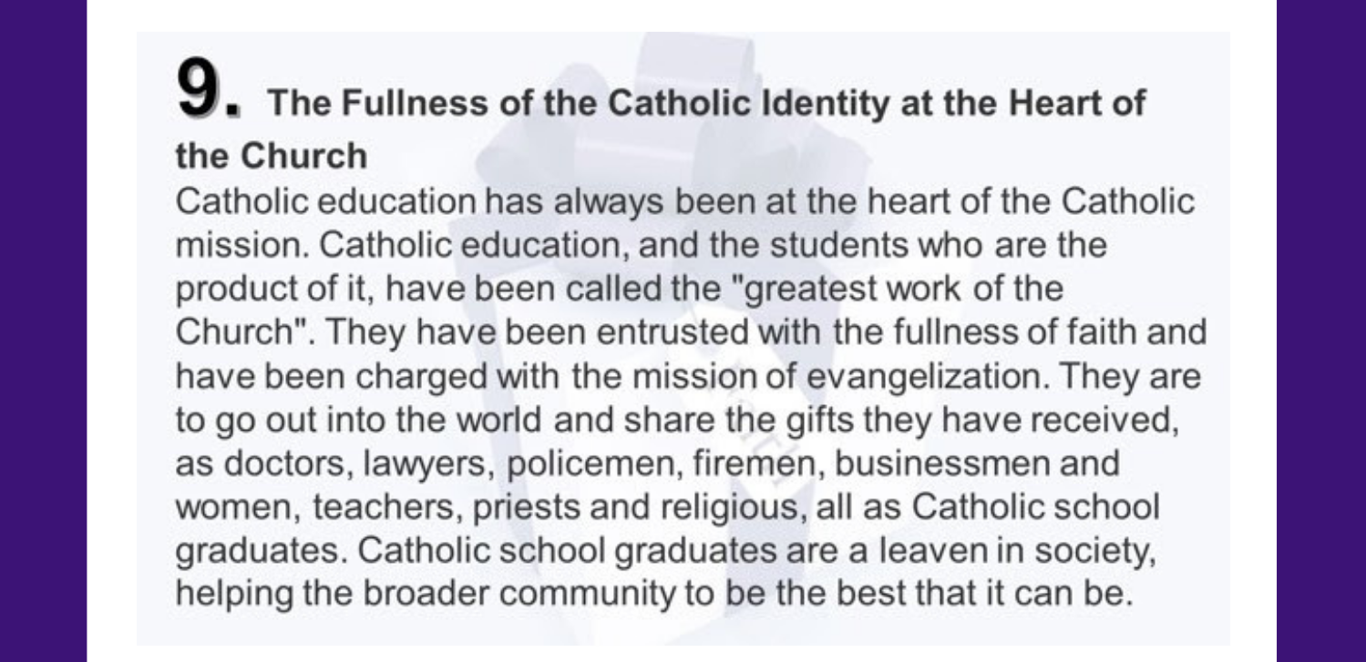 9. The Fullness of the Catholic Identity at the Heart of the Church Catholic education has always been at the heart of the Catholic mission. Catholic education, and the students who are the product of it, have been called the "greatest work of the Church". They have been entrusted with the fullness of faith and have been charged with the mission of evangelization. They are to go out into the world and share the gifts they have received, as doctors, lawyers, policemen, firemen, businessmen and women, teachers, priests and religious, all as Catholic school graduates. Catholic school graduates are a leaven in society, helping the broader community to be the best that it can be.