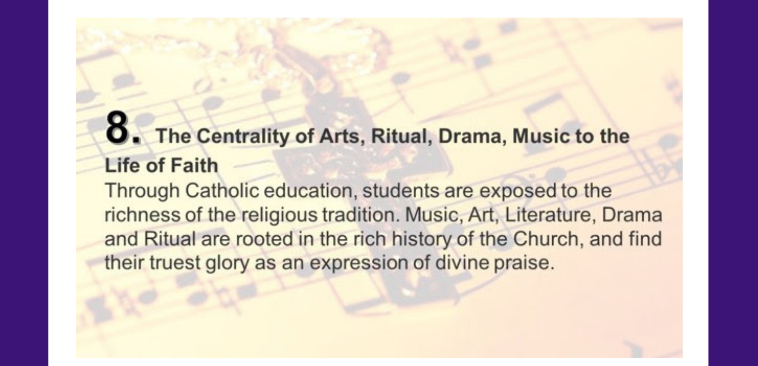 8. The Centrality of Arts, Ritual, Drama, Music to the Life of Faith Through Catholic education, students are exposed to the richness of the religious tradition. Music, Art, Literature, Drama and Ritual are rooted in the rich history of the Church, and find their truest glory as an expression of divine praise.