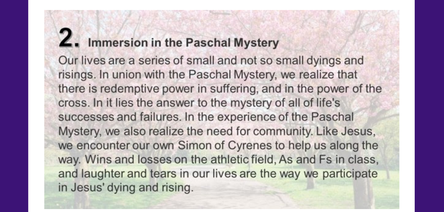 2. Immersion in the Paschal Mystery Our lives are a series of small and not so small dyings and risings. In union with the Paschal Mystery, we realize that there is redemptive power in suffering, and in the power of the cross. In it lies the answer to the mystery of all of life's successes and failures. In the experience of the Paschal Mystery, we also realize the need for community. Like Jesus, we encounter our own Simon of Cyrenes to help us along the way. Wins and losses on the athletic field, As and Fs in class, and laughter and tears in our lives are the way we participate in Jesus' dying and rising.