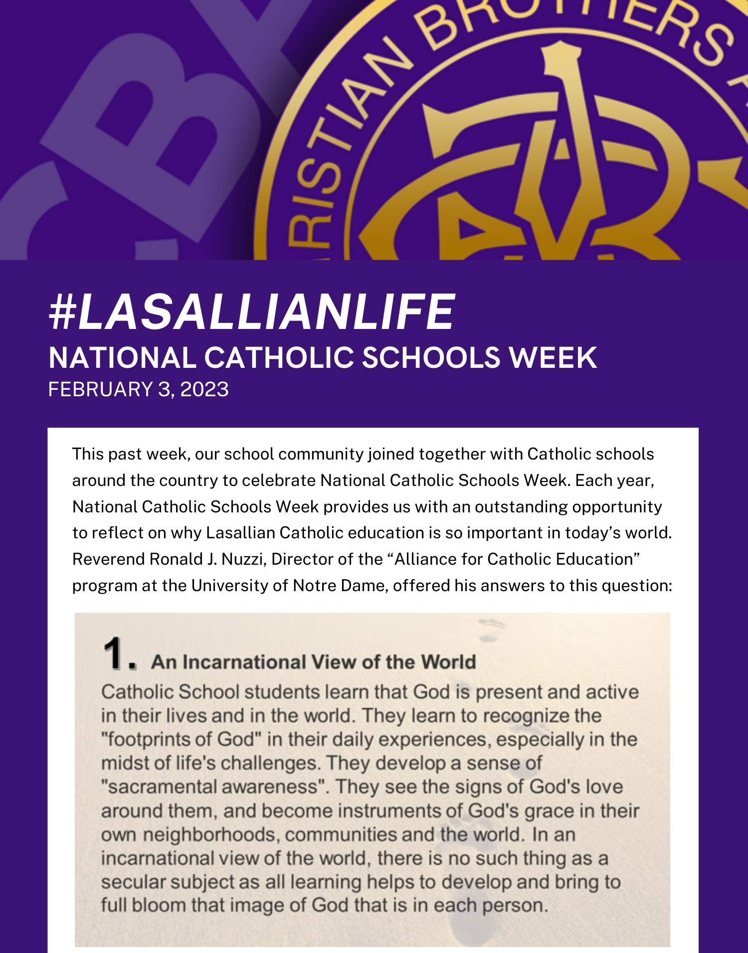 Christian Brothers Academy's President Matthew Keough reflects on why Lasallian Catholic Education is so important. Reason #1 An Incarnational View of the World Catholic School students learn that God is present and active in their lives and in the world. They learn to recognize the "footprints of God" in their daily experiences, especially in the midst of life's challenges. They develop a sense of "sacramental awareness". They see the signs of God's love around them, and become instruments of God's grace in their own neighborhoods, communities and the world. In an incarnational view of the world, there is no such thing as a secular subject as all learning helps to develop and bring to full bloom that image of God that is in each person.