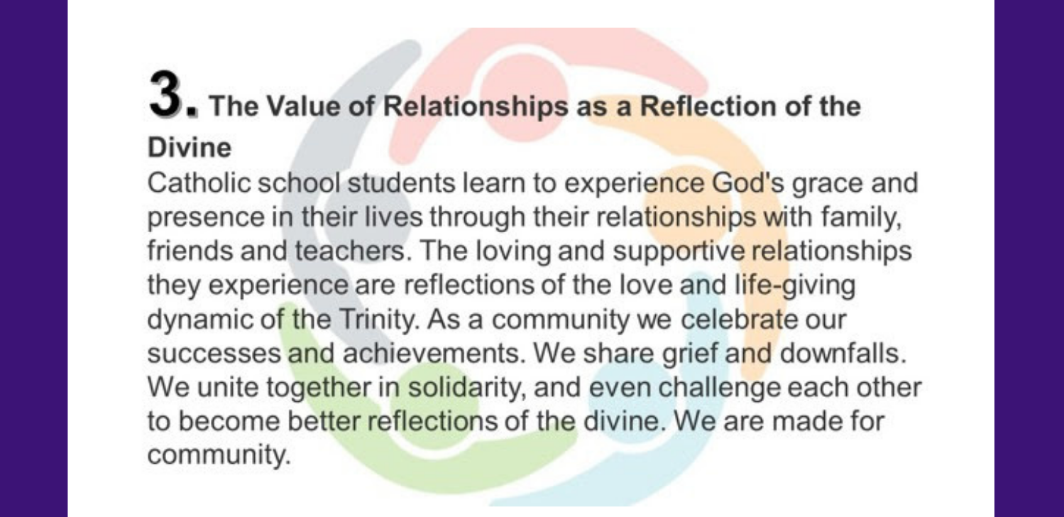 3. The Value of Relationships as a Reflection of the Divine Catholic school students learn to experience God's grace and presence in their lives through their relationships with family, friends and teachers. The loving and supportive relationships they experience are reflections of the love and life-giving dynamic of the Trinity. As a community we celebrate our successes and achievements. We share grief and downfalls. We unite together in solidarity, and even challenge each other to become better reflections of the divine. We are made for community.