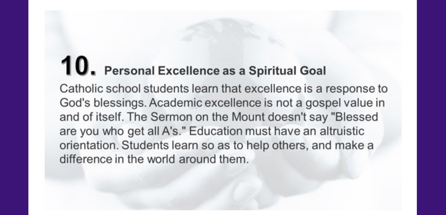 10. Personal Excellence as a Spiritual Goal Catholic school students learn that excellence is a response to God's blessings. Academic excellence is not a gospel value in and of itself. The Sermon on the Mount doesn't say "Blessed are you who get all A's." Education must have an altruistic orientation. Students learn so as to help others, and make a difference in the world around them.
