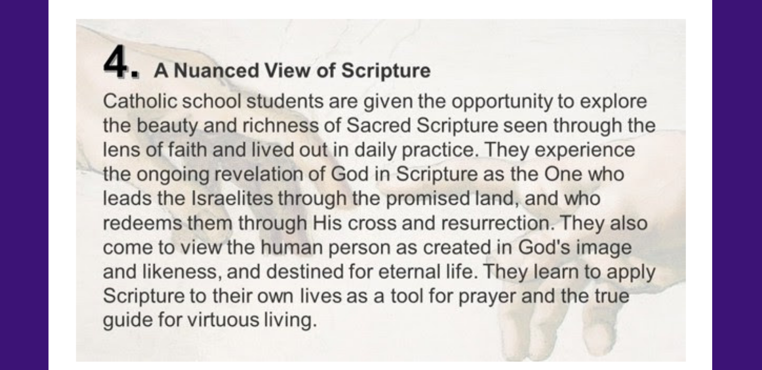 4. A Nuanced View of Scripture Catholic school students are given the opportunity to explore the beauty and richness of Sacred Scripture seen through the lens of faith and lived out in daily practice. They experience the ongoing revelation of God in Scripture as the One who leads the Israelites through the promised land, and who redeems them through His cross and resurrection. They also come to view the human person as created in God's image and likeness, and destined for eternal life. They learn to apply Scripture to their own lives as a tool for prayer and the true guide for virtuous living.